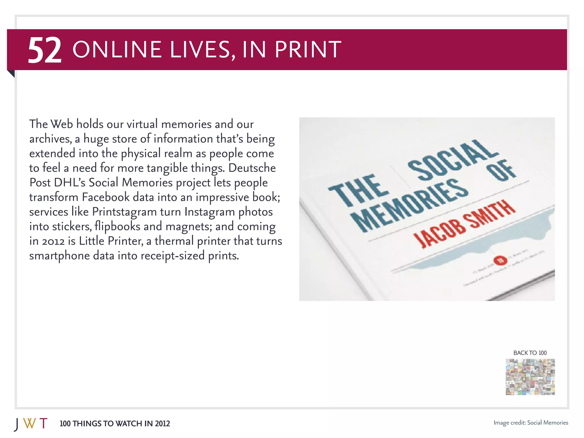52
100 Things to Watch in 2012
BACK TO 100
Image credit: Social Memories
The Web holds our virtual memories and our
archives, a huge store of information that’s being
extended into the physical realm as people come
to feel a need for more tangible things. Deutsche
Post DHL’s Social Memories project lets people
transform Facebook data into an impressive book;
services like Printstagram turn Instagram photos
into stickers, flipbooks and magnets; and coming
in 2012 is Little Printer, a thermal printer that turns
smartphone data into receipt-sized prints.
Online Lives, In Print
 