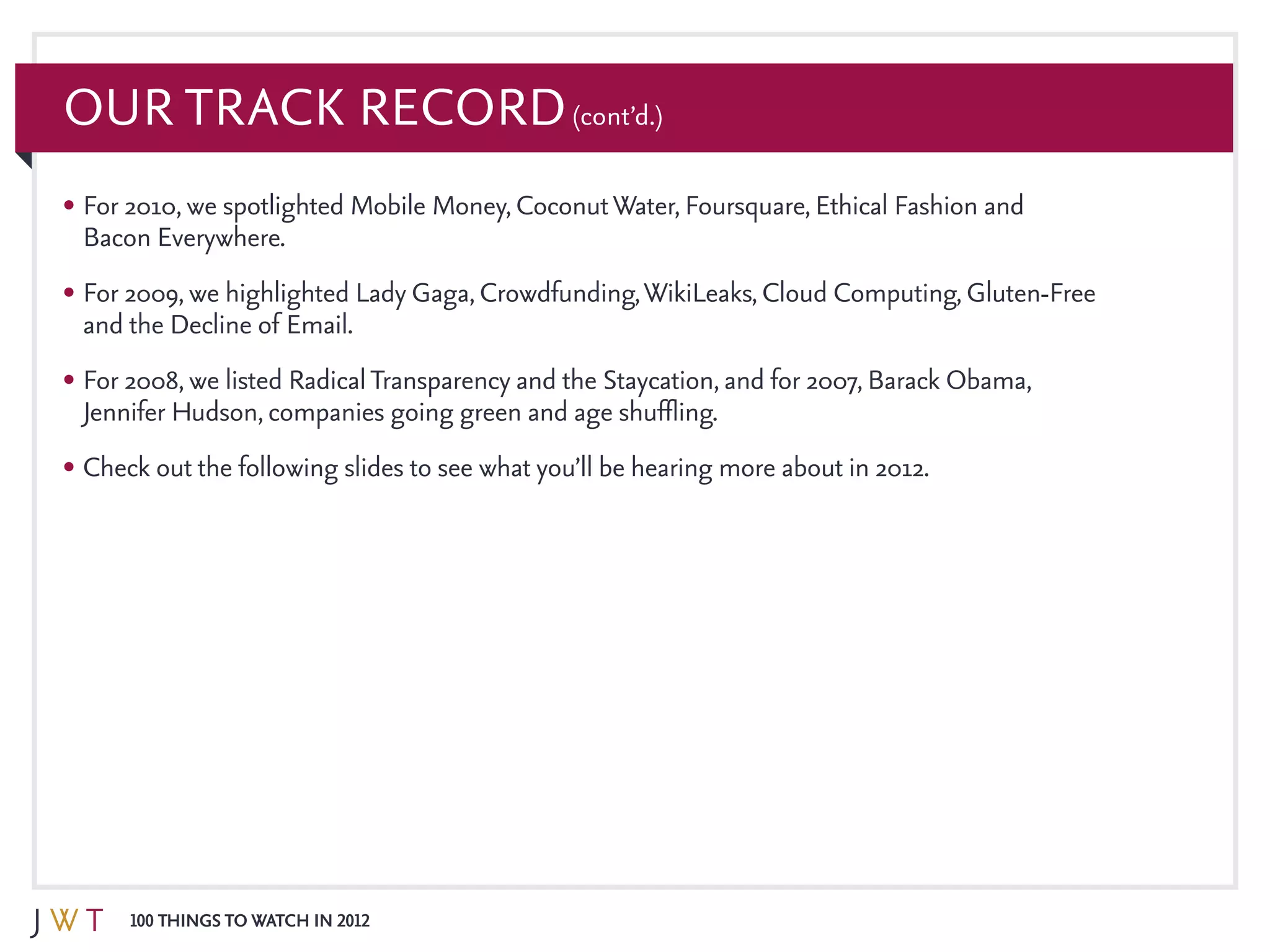 100 Things to Watch in 2012
Our Track Record(cont’d.)
•	For 2010, we spotlighted Mobile Money, CoconutWater, Foursquare, Ethical Fashion and
Bacon Everywhere.
•	For 2009, we highlighted Lady Gaga, Crowdfunding,WikiLeaks, Cloud Computing, Gluten-Free
and the Decline of Email.
•	For 2008, we listed RadicalTransparency and the Staycation, and for 2007, Barack Obama,
Jennifer Hudson, companies going green and age shuffling.
•	Check out the following slides to see what you’ll be hearing more about in 2012.
 