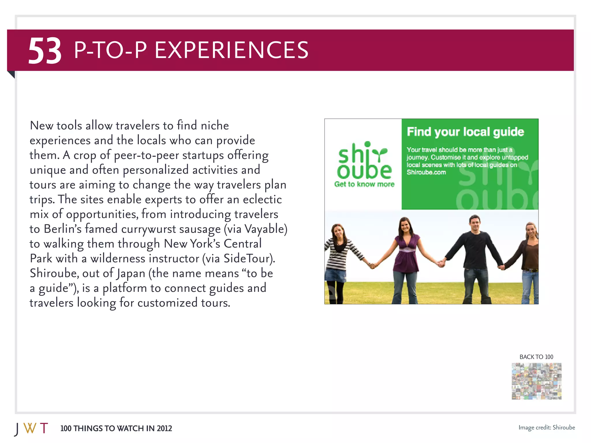 53
100 Things to Watch in 2012
BACK TO 100
Image credit: Shiroube
New tools allow travelers to find niche
experiences and the locals who can provide
them. A crop of peer-to-peer startups offering
unique and often personalized activities and
tours are aiming to change the way travelers plan
trips. The sites enable experts to offer an eclectic
mix of opportunities, from introducing travelers
to Berlin’s famed currywurst sausage (via Vayable)
to walking them through New York’s Central
Park with a wilderness instructor (via SideTour).
Shiroube, out of Japan (the name means “to be
a guide”), is a platform to connect guides and
travelers looking for customized tours.
P-to-P Experiences
 