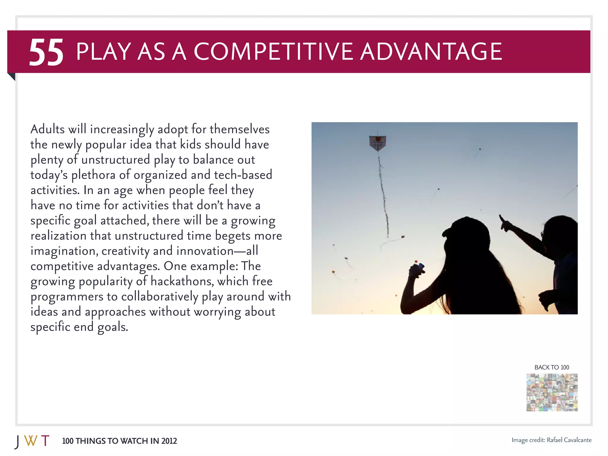 55
100 Things to Watch in 2012
BACK TO 100
Image credit: Rafael Cavalcante
Adults will increasingly adopt for themselves
the newly popular idea that kids should have
plenty of unstructured play to balance out
today’s plethora of organized and tech-based
activities. In an age when people feel they
have no time for activities that don’t have a
specific goal attached, there will be a growing
realization that unstructured time begets more
imagination, creativity and innovation—all
competitive advantages. One example: The
growing popularity of hackathons, which free
programmers to collaboratively play around with
ideas and approaches without worrying about
specific end goals.
Play as a Competitive Advantage
 