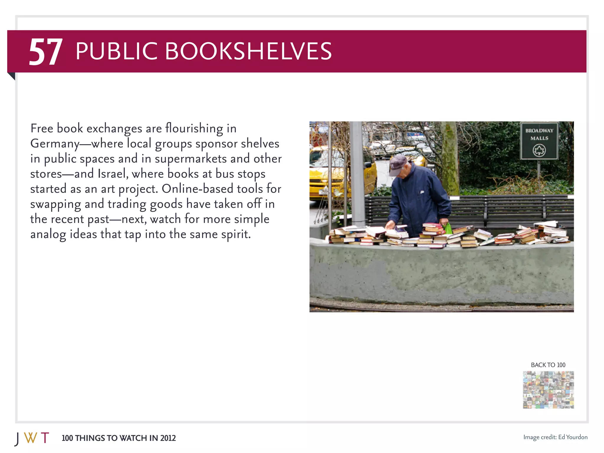 57
100 Things to Watch in 2012
BACK TO 100
Image credit: EdYourdon
Free book exchanges are flourishing in
Germany—where local groups sponsor shelves
in public spaces and in supermarkets and other
stores—and Israel, where books at bus stops
started as an art project. Online-based tools for
swapping and trading goods have taken off in
the recent past—next, watch for more simple
analog ideas that tap into the same spirit.
Public Bookshelves
 