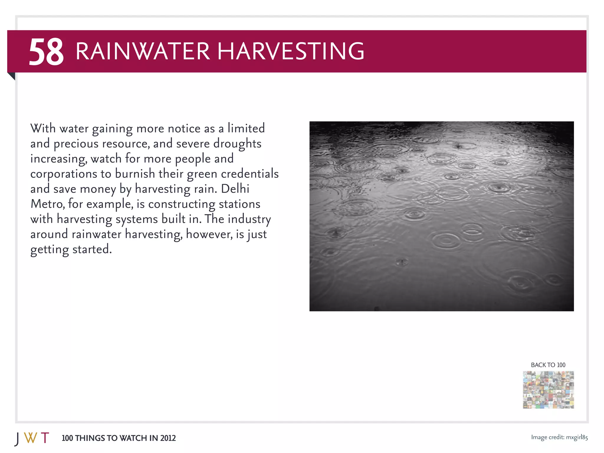 58
100 Things to Watch in 2012
BACK TO 100
Image credit: mxgirl85
Rainwater Harvesting
With water gaining more notice as a limited
and precious resource, and severe droughts
increasing, watch for more people and
corporations to burnish their green credentials
and save money by harvesting rain. Delhi
Metro, for example, is constructing stations
with harvesting systems built in. The industry
around rainwater harvesting, however, is just
getting started.
 