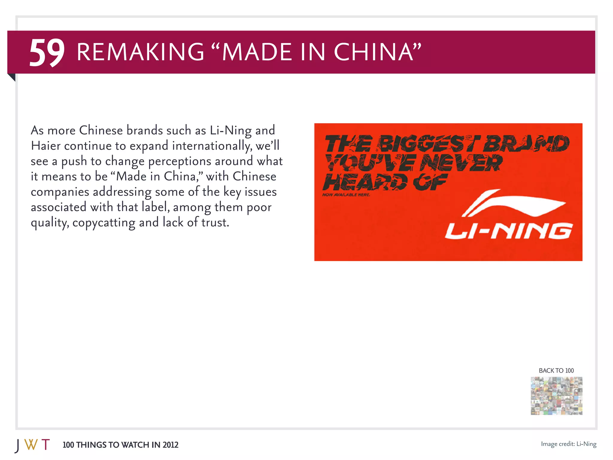 59
100 Things to Watch in 2012
BACK TO 100
As more Chinese brands such as Li-Ning and
Haier continue to expand internationally, we’ll
see a push to change perceptions around what
it means to be “Made in China,” with Chinese
companies addressing some of the key issues
associated with that label, among them poor
quality, copycatting and lack of trust.
Remaking “Made in China”
Image credit: Li-Ning
 
