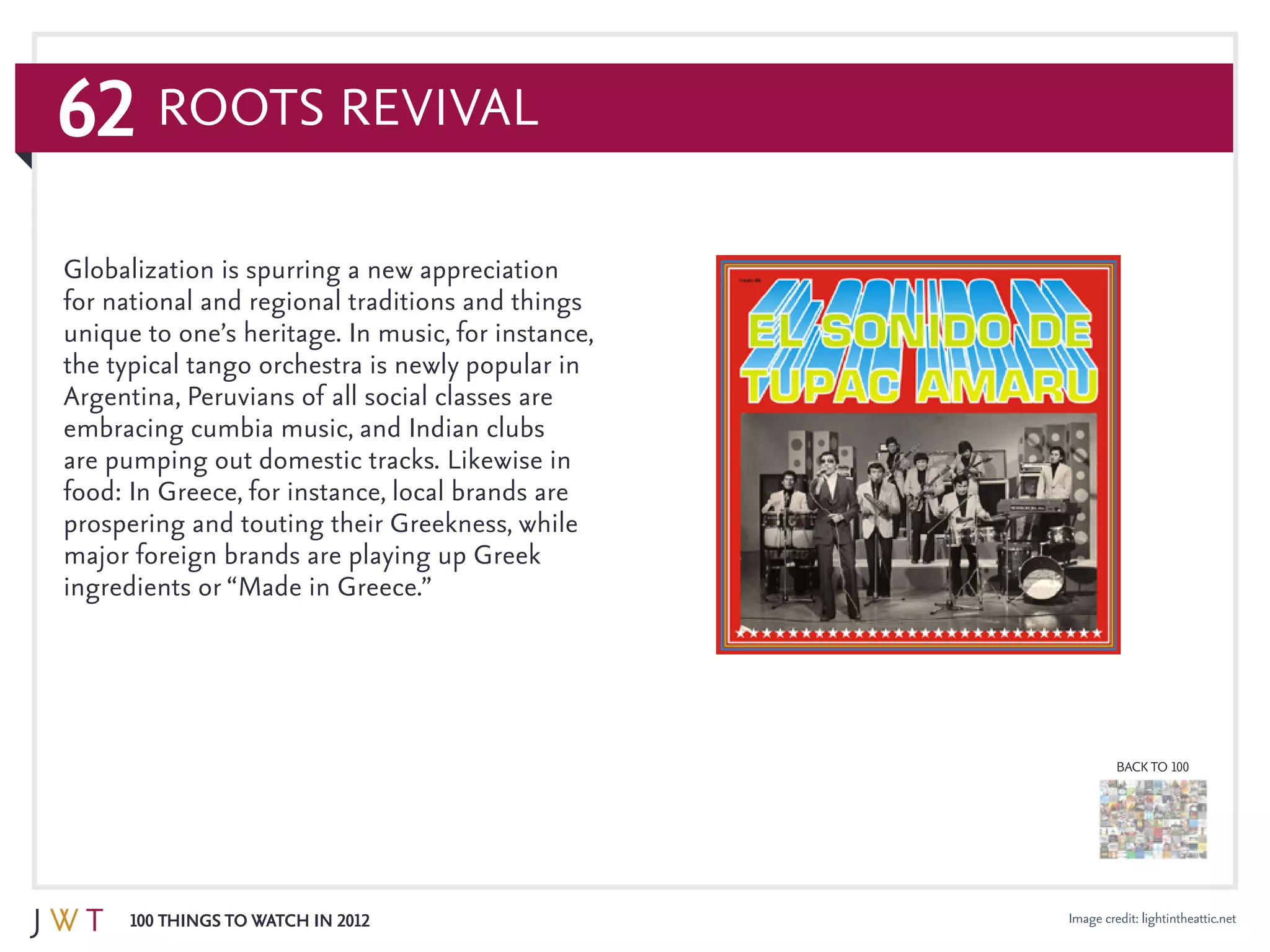 62
100 Things to Watch in 2012
BACK TO 100
Roots Revival
Image credit: lightintheattic.net
Globalization is spurring a new appreciation
for national and regional traditions and things
unique to one’s heritage. In music, for instance,
the typical tango orchestra is newly popular in
Argentina, Peruvians of all social classes are
embracing cumbia music, and Indian clubs
are pumping out domestic tracks. Likewise in
food: In Greece, for instance, local brands are
prospering and touting their Greekness, while
major foreign brands are playing up Greek
ingredients or “Made in Greece.”
 