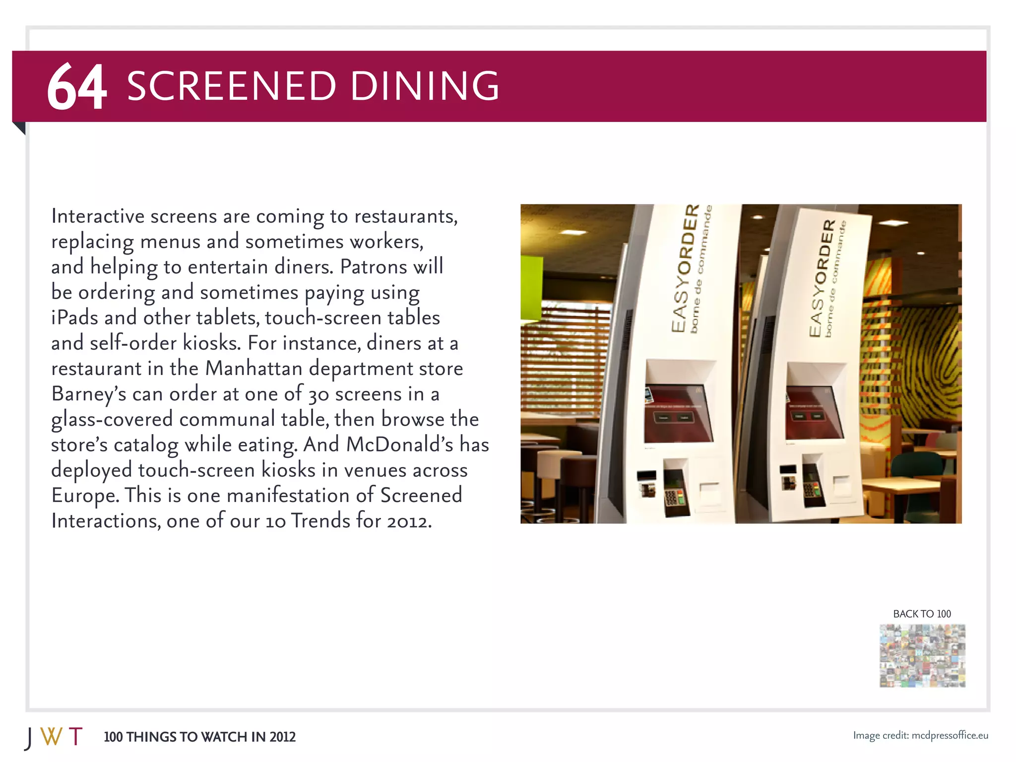 64
100 Things to Watch in 2012
BACK TO 100
Image credit: mcdpressoffice.eu
Interactive screens are coming to restaurants,
replacing menus and sometimes workers,
and helping to entertain diners. Patrons will
be ordering and sometimes paying using
iPads and other tablets, touch-screen tables
and self-order kiosks. For instance, diners at a
restaurant in the Manhattan department store
Barney’s can order at one of 30 screens in a
glass-covered communal table, then browse the
store’s catalog while eating. And McDonald’s has
deployed touch-screen kiosks in venues across
Europe. This is one manifestation of Screened
Interactions, one of our 10 Trends for 2012.
Screened Dining
 
