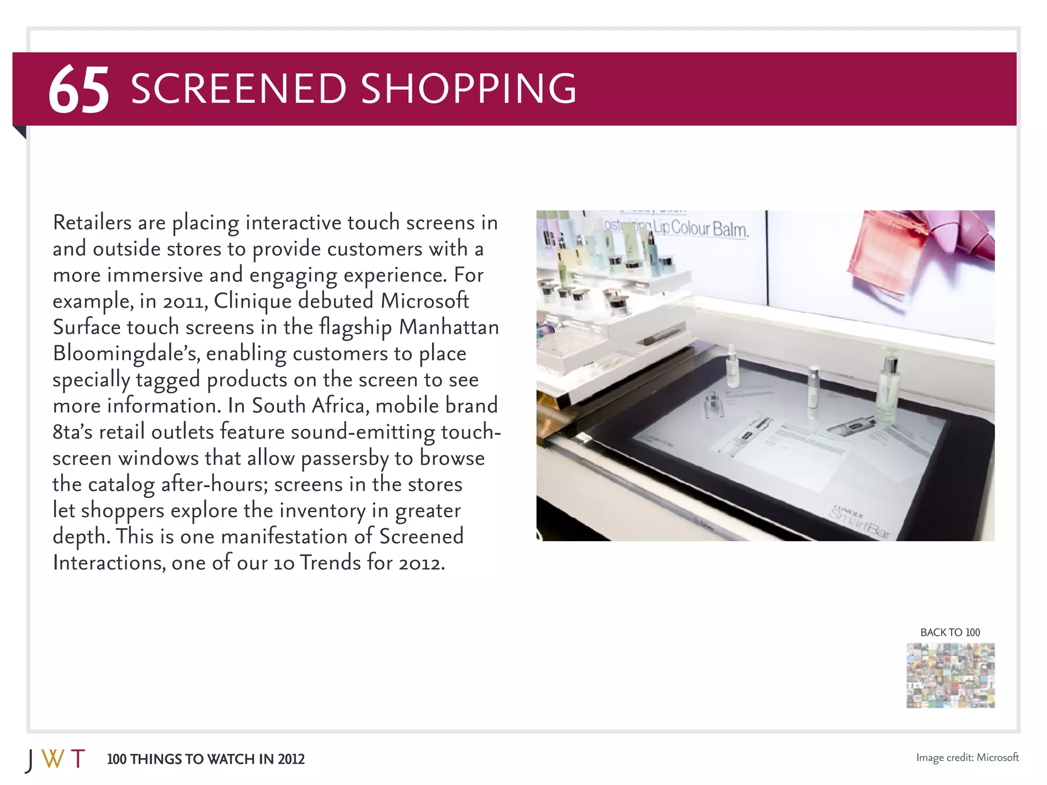 65
100 Things to Watch in 2012
BACK TO 100
Image credit: Microsoft
Retailers are placing interactive touch screens in
and outside stores to provide customers with a
more immersive and engaging experience. For
example, in 2011, Clinique debuted Microsoft
Surface touch screens in the flagship Manhattan
Bloomingdale’s, enabling customers to place
specially tagged products on the screen to see
more information. In South Africa, mobile brand
8ta’s retail outlets feature sound-emitting touch-
screen windows that allow passersby to browse
the catalog after-hours; screens in the stores
let shoppers explore the inventory in greater
depth. This is one manifestation of Screened
Interactions, one of our 10 Trends for 2012.
Screened Shopping
 