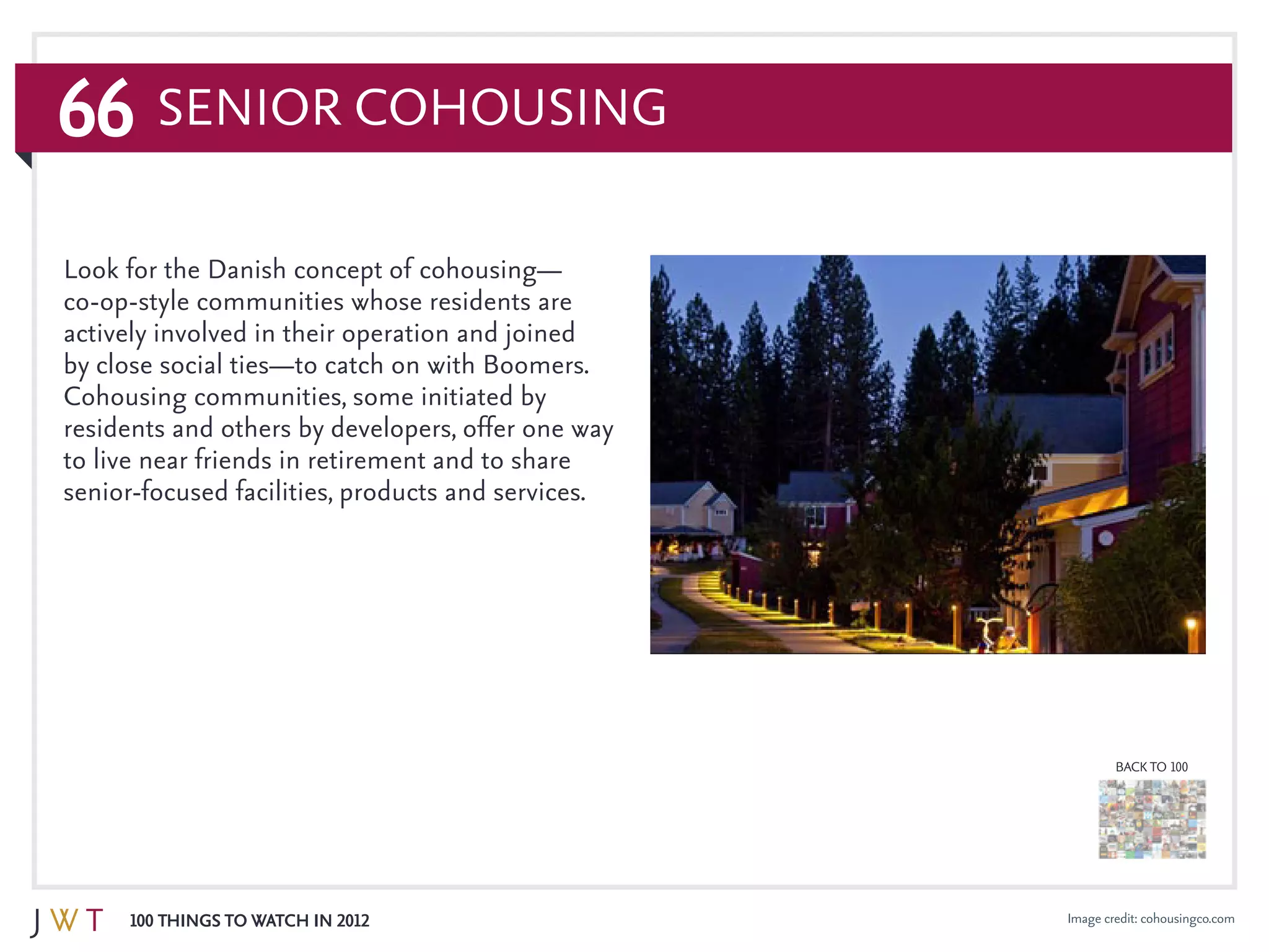 66
100 Things to Watch in 2012
BACK TO 100
Image credit: cohousingco.com
Senior CoHousing
Look for the Danish concept of cohousing—
co-op-style communities whose residents are
actively involved in their operation and joined
by close social ties—to catch on with Boomers.
Cohousing communities, some initiated by
residents and others by developers, offer one way
to live near friends in retirement and to share
senior-focused facilities, products and services.
 