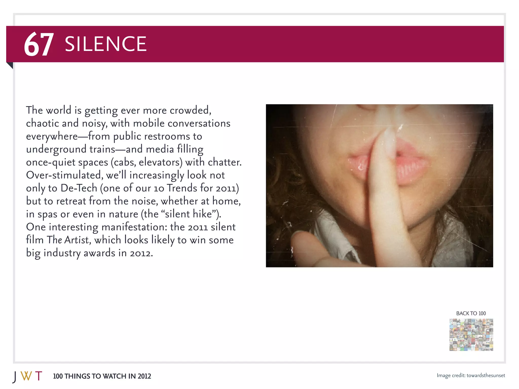 67
100 Things to Watch in 2012
BACK TO 100
Image credit: towardsthesunset
Silence
The world is getting ever more crowded,
chaotic and noisy, with mobile conversations
everywhere—from public restrooms to
underground trains—and media filling
once-quiet spaces (cabs, elevators) with chatter.
Over-stimulated, we’ll increasingly look not
only to De-Tech (one of our 10 Trends for 2011)
but to retreat from the noise, whether at home,
in spas or even in nature (the “silent hike”).
One interesting manifestation: the 2011 silent
film The Artist, which looks likely to win some
big industry awards in 2012.
 