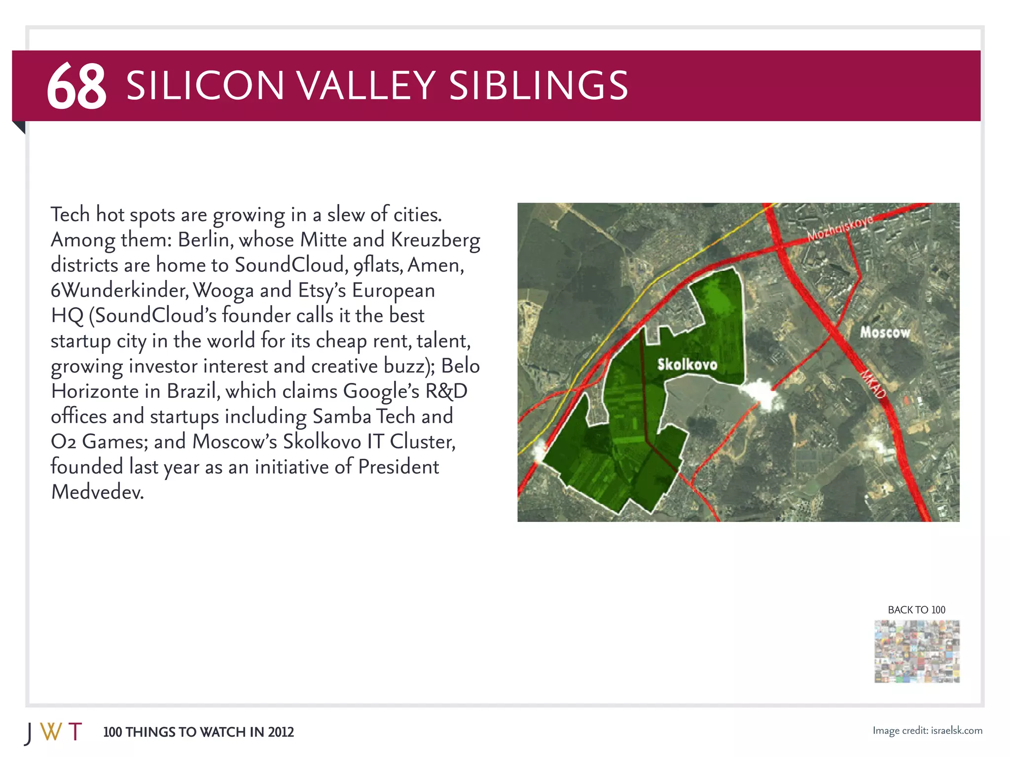 68
100 Things to Watch in 2012
BACK TO 100
Image credit: israelsk.com
Tech hot spots are growing in a slew of cities.
Among them: Berlin, whose Mitte and Kreuzberg
districts are home to SoundCloud, 9flats,Amen,
6Wunderkinder,Wooga and Etsy’s European
HQ (SoundCloud’s founder calls it the best
startup city in the world for its cheap rent, talent,
growing investor interest and creative buzz); Belo
Horizonte in Brazil, which claims Google’s R&D
offices and startups including Samba Tech and
O2 Games; and Moscow’s Skolkovo IT Cluster,
founded last year as an initiative of President
Medvedev.
Silicon Valley Siblings
 