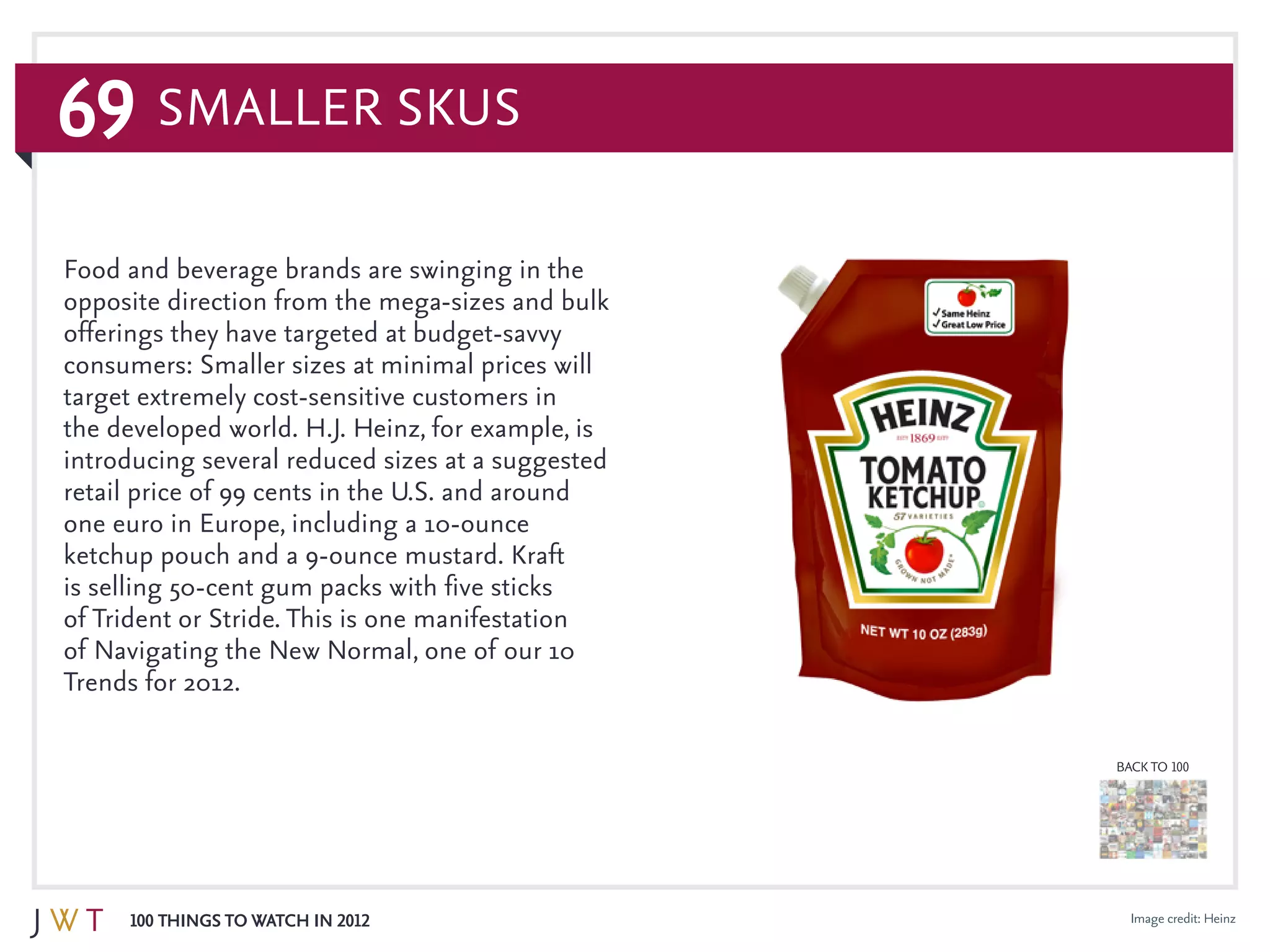 69
100 Things to Watch in 2012
BACK TO 100
Image credit: Heinz
Food and beverage brands are swinging in the
opposite direction from the mega-sizes and bulk
offerings they have targeted at budget-savvy
consumers: Smaller sizes at minimal prices will
target extremely cost-sensitive customers in
the developed world. H.J. Heinz, for example, is
introducing several reduced sizes at a suggested
retail price of 99 cents in the U.S. and around
one euro in Europe, including a 10-ounce
ketchup pouch and a 9-ounce mustard. Kraft
is selling 50-cent gum packs with five sticks
of Trident or Stride. This is one manifestation
of Navigating the New Normal, one of our 10
Trends for 2012.
Smaller SKUs
 