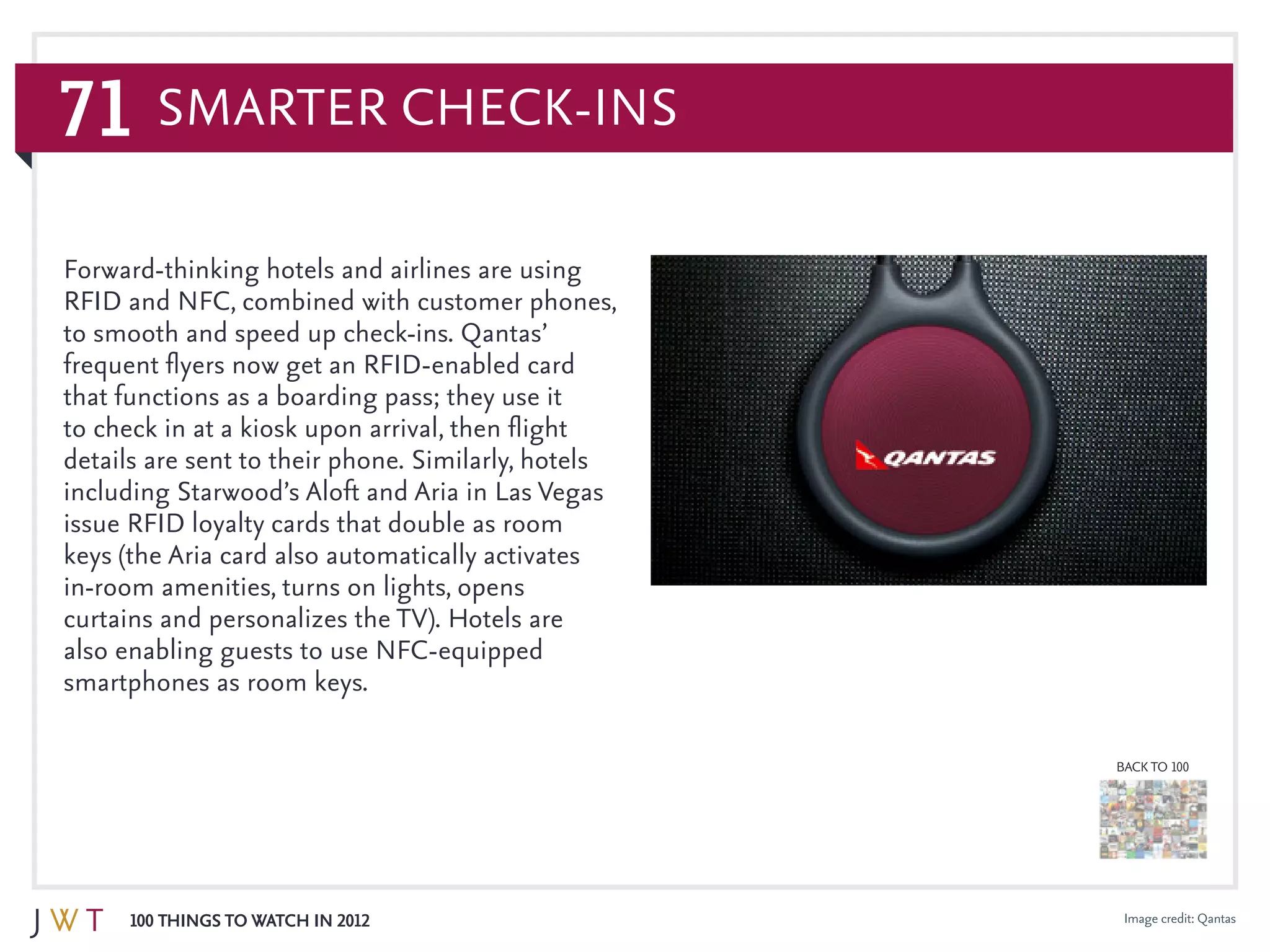 71
100 Things to Watch in 2012
BACK TO 100
Image credit: Qantas
Forward-thinking hotels and airlines are using
RFID and NFC, combined with customer phones,
to smooth and speed up check-ins. Qantas’
frequent flyers now get an RFID-enabled card
that functions as a boarding pass; they use it
to check in at a kiosk upon arrival, then flight
details are sent to their phone. Similarly, hotels
including Starwood’s Aloft and Aria in Las Vegas
issue RFID loyalty cards that double as room
keys (the Aria card also automatically activates
in-room amenities, turns on lights, opens
curtains and personalizes the TV). Hotels are
also enabling guests to use NFC-equipped
smartphones as room keys.
Smarter Check-Ins
 