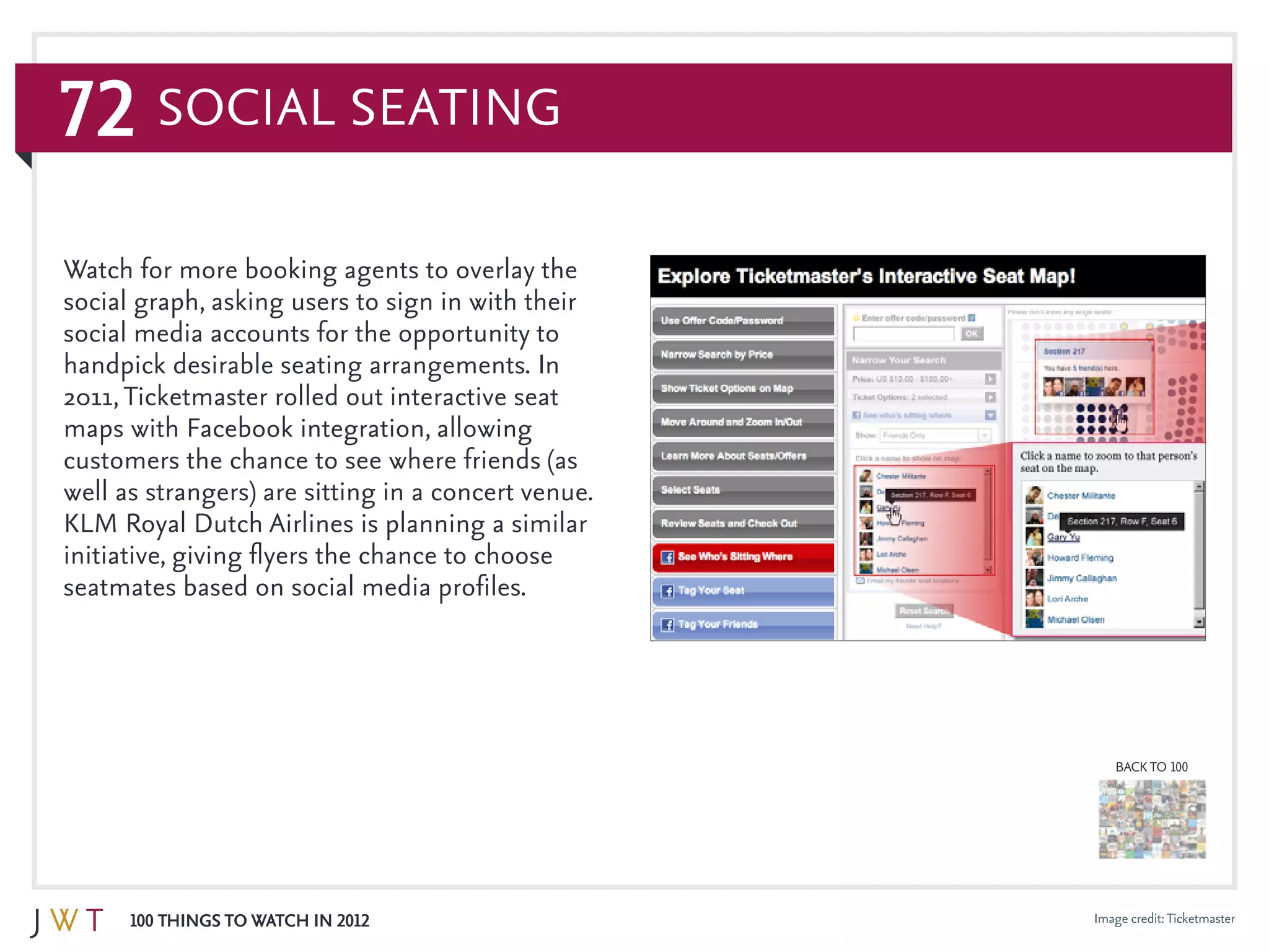 72
100 Things to Watch in 2012
BACK TO 100
Image credit:Ticketmaster
Watch for more booking agents to overlay the
social graph, asking users to sign in with their
social media accounts for the opportunity to
handpick desirable seating arrangements. In
2011,Ticketmaster rolled out interactive seat
maps with Facebook integration, allowing
customers the chance to see where friends (as
well as strangers) are sitting in a concert venue.
KLM Royal Dutch Airlines is planning a similar
initiative, giving flyers the chance to choose
seatmates based on social media profiles.
Social Seating
 
