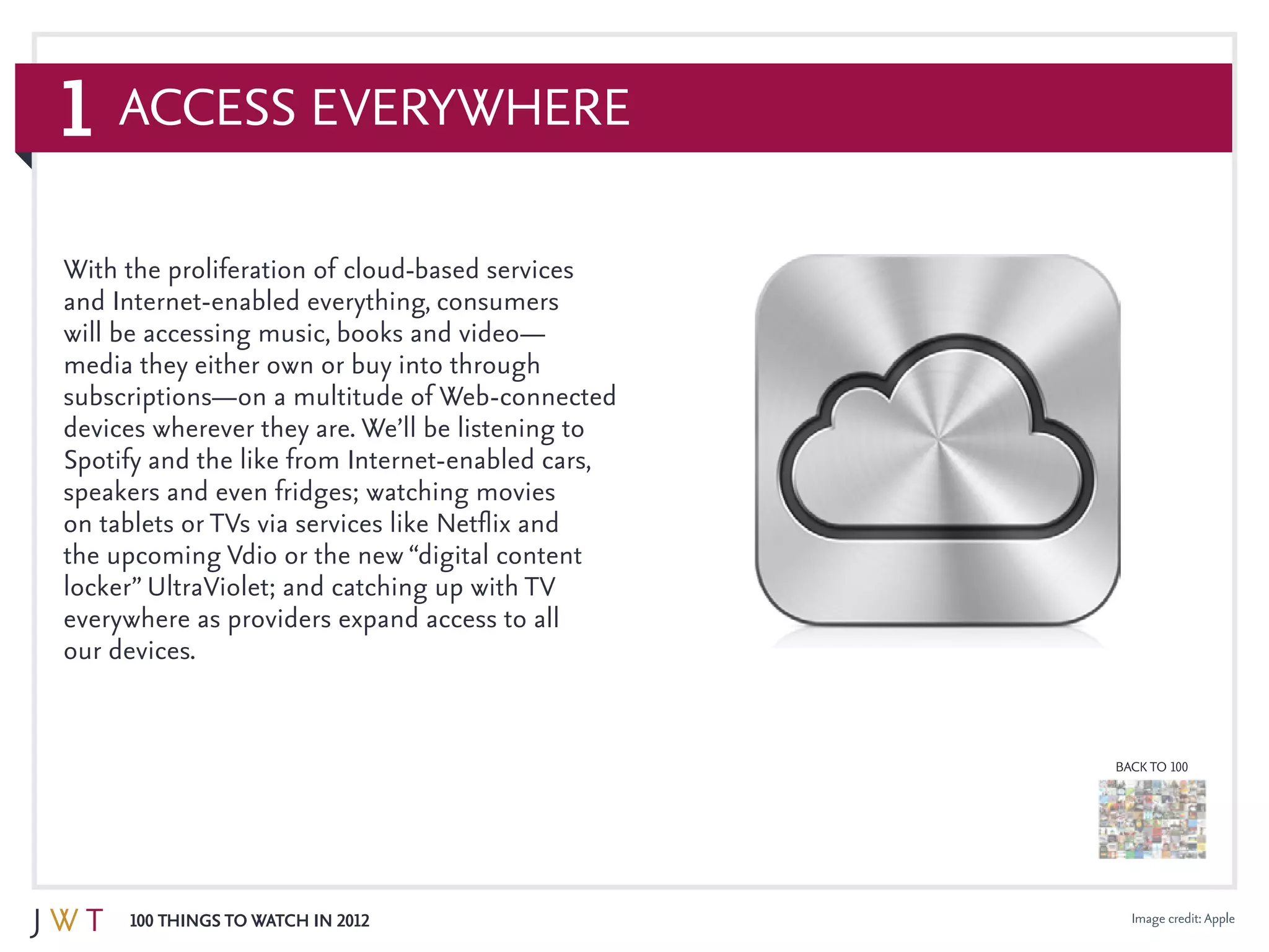 1
100 Things to Watch in 2012
BACK TO 100
Access Everywhere
Image credit: Apple
With the proliferation of cloud-based services
and Internet-enabled everything, consumers
will be accessing music, books and video—
media they either own or buy into through
subscriptions—on a multitude of Web-connected
devices wherever they are. We’ll be listening to
Spotify and the like from Internet-enabled cars,
speakers and even fridges; watching movies
on tablets or TVs via services like Netflix and
the upcoming Vdio or the new “digital content
locker” UltraViolet; and catching up with TV
everywhere as providers expand access to all
our devices.
 