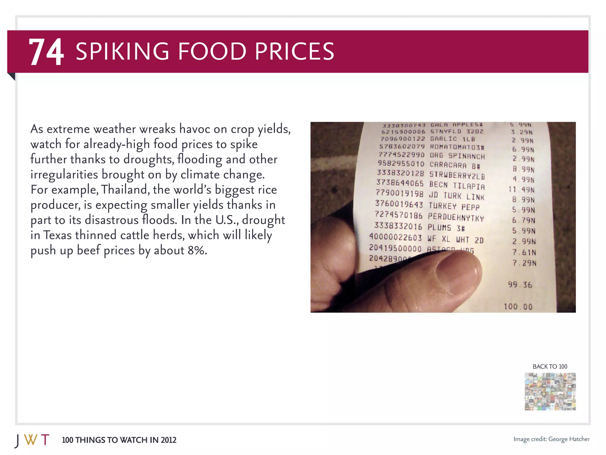 74
100 Things to Watch in 2012
BACK TO 100
Image credit: George Hatcher
As extreme weather wreaks havoc on crop yields,
watch for already-high food prices to spike
further thanks to droughts, flooding and other
irregularities brought on by climate change.
For example,Thailand, the world’s biggest rice
producer, is expecting smaller yields thanks in
part to its disastrous floods. In the U.S., drought
in Texas thinned cattle herds, which will likely
push up beef prices by about 8%.
Spiking Food Prices
 