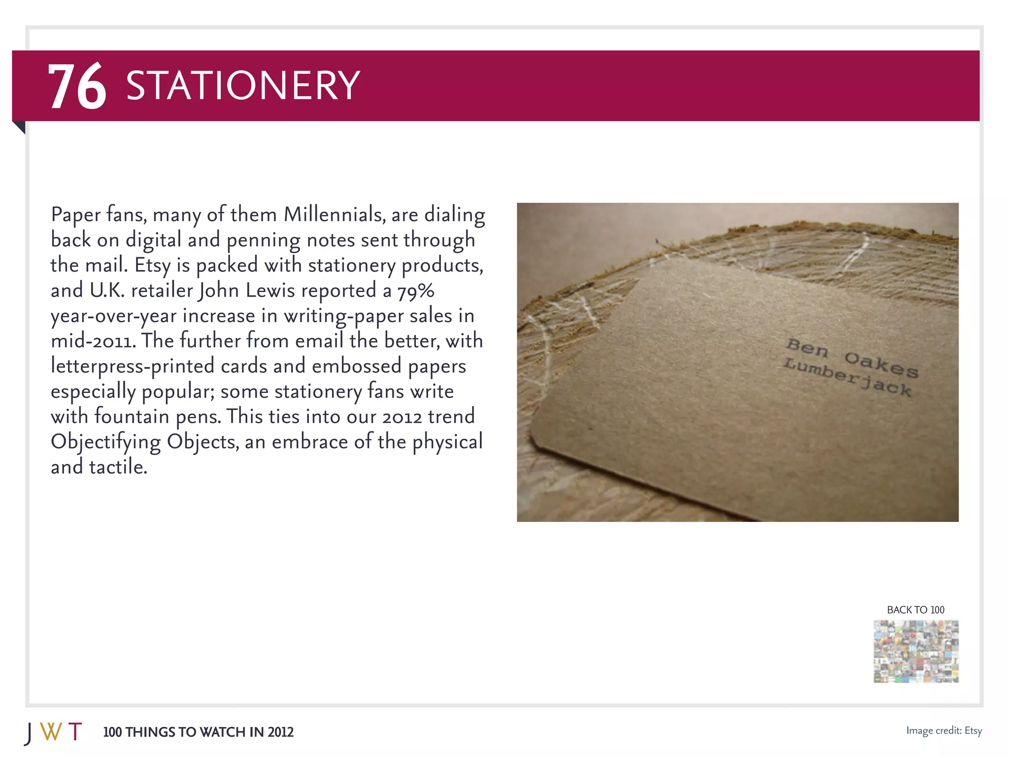 76
100 Things to Watch in 2012
BACK TO 100
Image credit: Etsy
Paper fans, many of them Millennials, are dialing
back on digital and penning notes sent through
the mail. Etsy is packed with stationery products,
and U.K. retailer John Lewis reported a 79%
year-over-year increase in writing-paper sales in
mid-2011. The further from email the better, with
letterpress-printed cards and embossed papers
especially popular; some stationery fans write
with fountain pens. This ties into our 2012 trend
Objectifying Objects, an embrace of the physical
and tactile.
Stationery
 