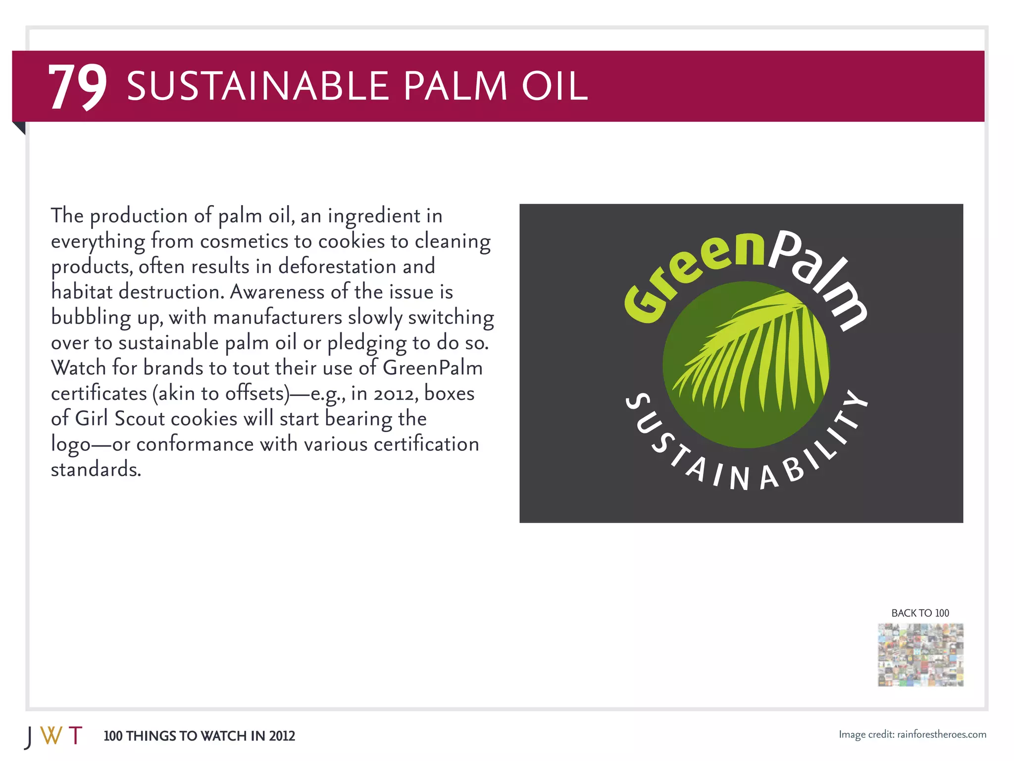 79
100 Things to Watch in 2012
BACK TO 100
Image credit: rainforestheroes.com
The production of palm oil, an ingredient in
everything from cosmetics to cookies to cleaning
products, often results in deforestation and
habitat destruction. Awareness of the issue is
bubbling up, with manufacturers slowly switching
over to sustainable palm oil or pledging to do so.
Watch for brands to tout their use of GreenPalm
certificates (akin to offsets)—e.g., in 2012, boxes
of Girl Scout cookies will start bearing the
logo—or conformance with various certification
standards.
Sustainable Palm Oil
 