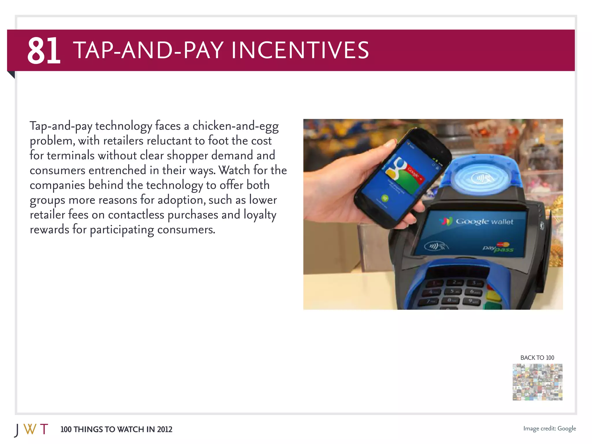 81
100 Things to Watch in 2012
BACK TO 100
Image credit: Google
Tap-and-pay technology faces a chicken-and-egg
problem, with retailers reluctant to foot the cost
for terminals without clear shopper demand and
consumers entrenched in their ways. Watch for the
companies behind the technology to offer both
groups more reasons for adoption, such as lower
retailer fees on contactless purchases and loyalty
rewards for participating consumers.
Tap-and-Pay Incentives
 