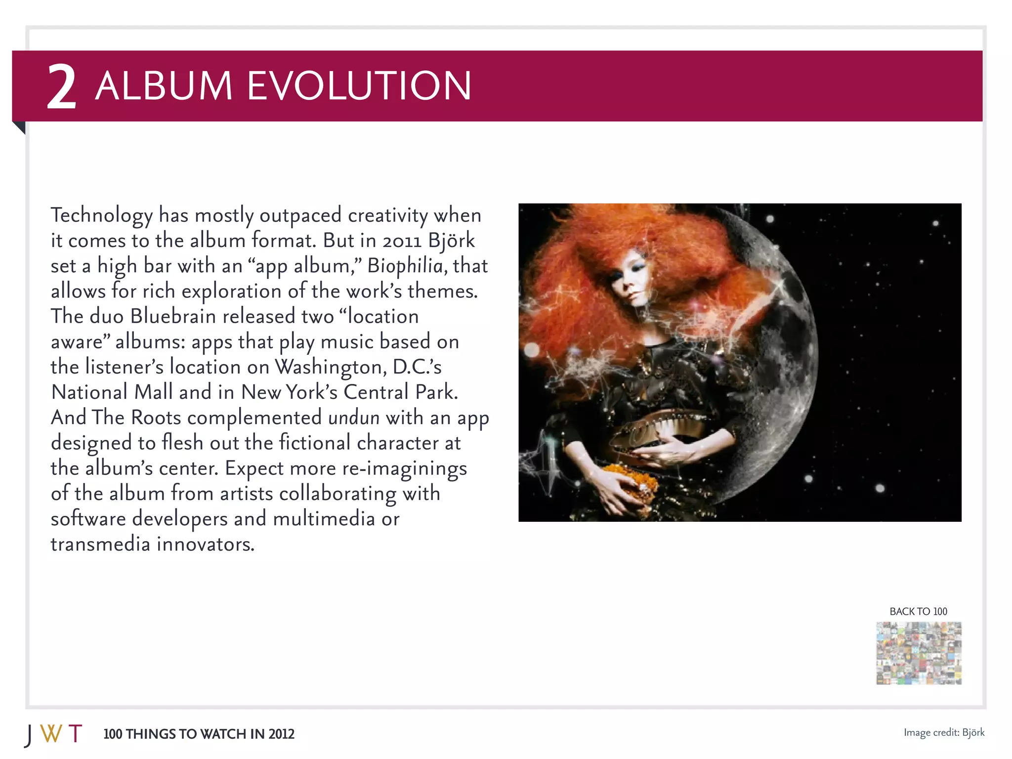 2
100 Things to Watch in 2012
BACK TO 100
Album Evolution
Technology has mostly outpaced creativity when
it comes to the album format. But in 2011 Björk
set a high bar with an “app album,” Biophilia, that
allows for rich exploration of the work’s themes.
The duo Bluebrain released two “location
aware” albums: apps that play music based on
the listener’s location on Washington, D.C.’s
National Mall and in New York’s Central Park.
And The Roots complemented undun with an app
designed to flesh out the fictional character at
the album’s center. Expect more re-imaginings
of the album from artists collaborating with
software developers and multimedia or
transmedia innovators.
Image credit: Björk
 