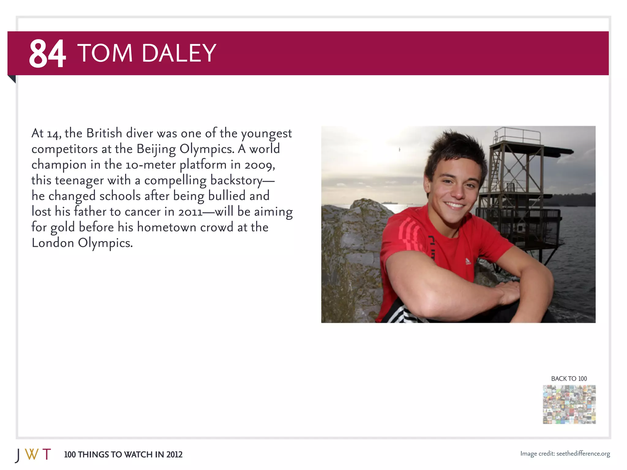 84
100 Things to Watch in 2012
BACK TO 100
Image credit: seethedifference.org
Tom Daley
At 14, the British diver was one of the youngest
competitors at the Beijing Olympics. A world
champion in the 10-meter platform in 2009,
this teenager with a compelling backstory—
he changed schools after being bullied and
lost his father to cancer in 2011—will be aiming
for gold before his hometown crowd at the
London Olympics.
 