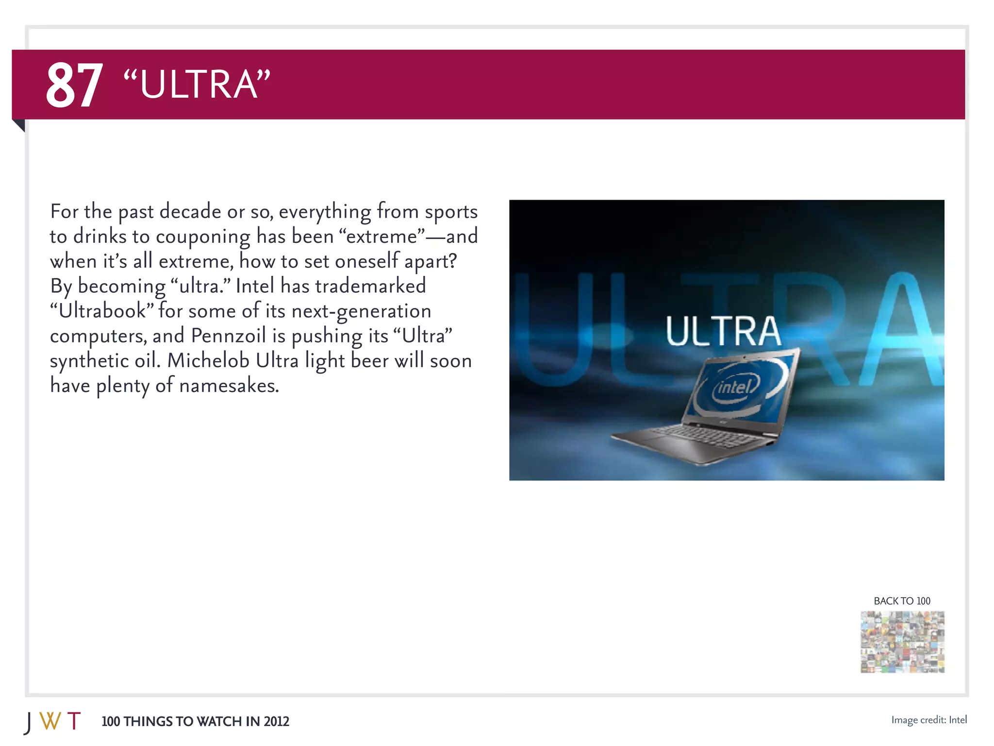 87
100 Things to Watch in 2012
BACK TO 100
Image credit: Intel
For the past decade or so, everything from sports
to drinks to couponing has been “extreme”—and
when it’s all extreme, how to set oneself apart?
By becoming “ultra.” Intel has trademarked
“Ultrabook” for some of its next-generation
computers, and Pennzoil is pushing its “Ultra”
synthetic oil. Michelob Ultra light beer will soon
have plenty of namesakes. 	
“Ultra”
 