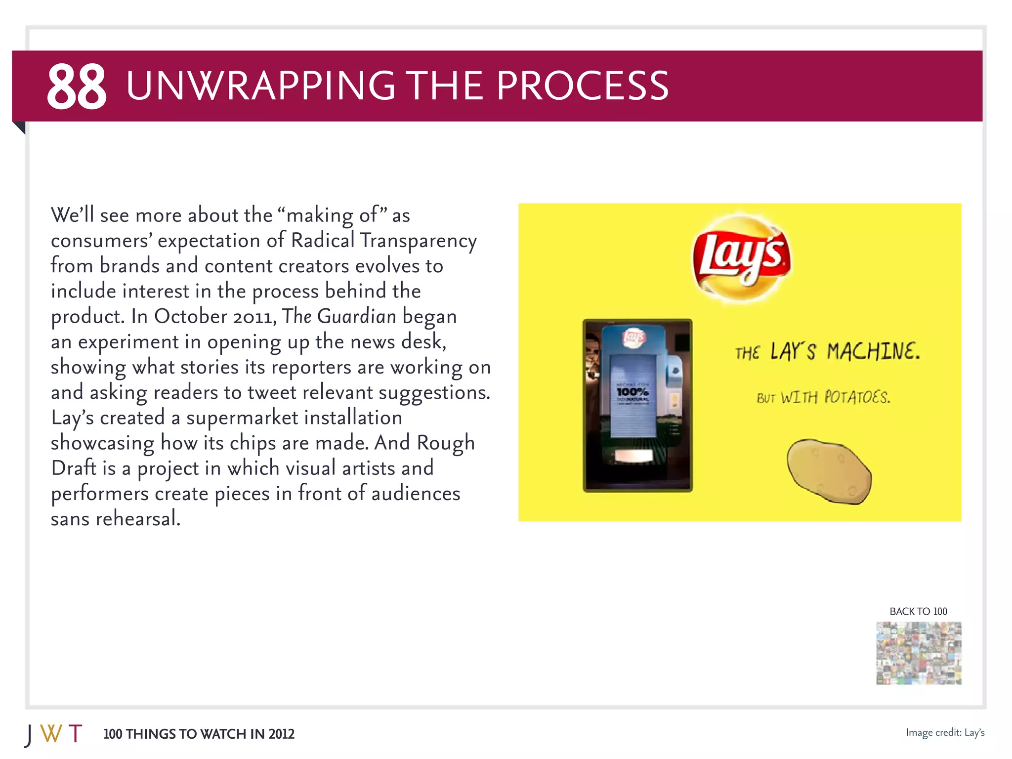 88
100 Things to Watch in 2012
BACK TO 100
Image credit: Lay’s
Unwrapping the Process
We’ll see more about the “making of” as
consumers’ expectation of Radical Transparency
from brands and content creators evolves to
include interest in the process behind the
product. In October 2011, The Guardian began
an experiment in opening up the news desk,
showing what stories its reporters are working on
and asking readers to tweet relevant suggestions.
Lay’s created a supermarket installation
showcasing how its chips are made. And Rough
Draft is a project in which visual artists and
performers create pieces in front of audiences
sans rehearsal.
 