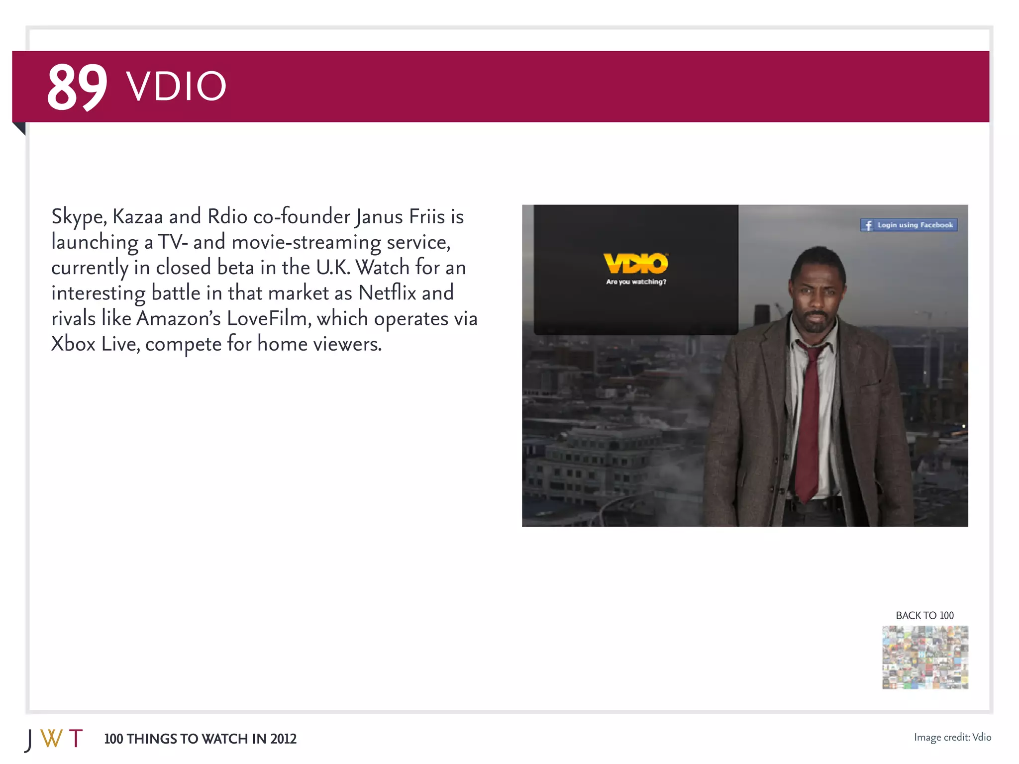 89
100 Things to Watch in 2012
BACK TO 100
Image credit:Vdio
Skype, Kazaa and Rdio co-founder Janus Friis is
launching a TV- and movie-streaming service,
currently in closed beta in the U.K. Watch for an
interesting battle in that market as Netflix and
rivals like Amazon’s LoveFilm, which operates via
Xbox Live, compete for home viewers.
Vdio
 