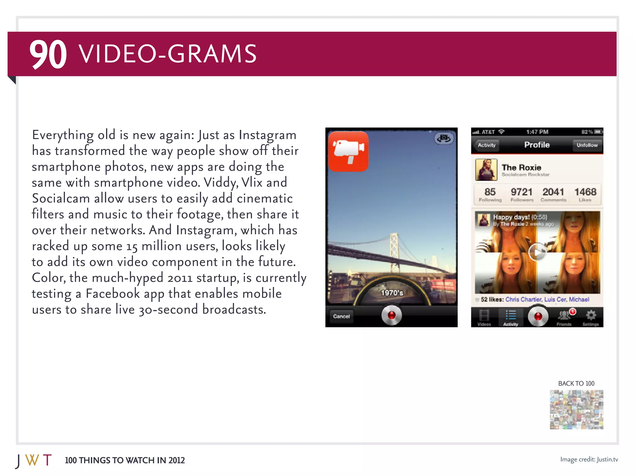 90
100 Things to Watch in 2012
BACK TO 100
Video-grams
Image credit: Justin.tv
Everything old is new again: Just as Instagram
has transformed the way people show off their
smartphone photos, new apps are doing the
same with smartphone video. Viddy, Vlix and
Socialcam allow users to easily add cinematic
filters and music to their footage, then share it
over their networks. And Instagram, which has
racked up some 15 million users, looks likely
to add its own video component in the future.
Color, the much-hyped 2011 startup, is currently
testing a Facebook app that enables mobile
users to share live 30-second broadcasts.
 