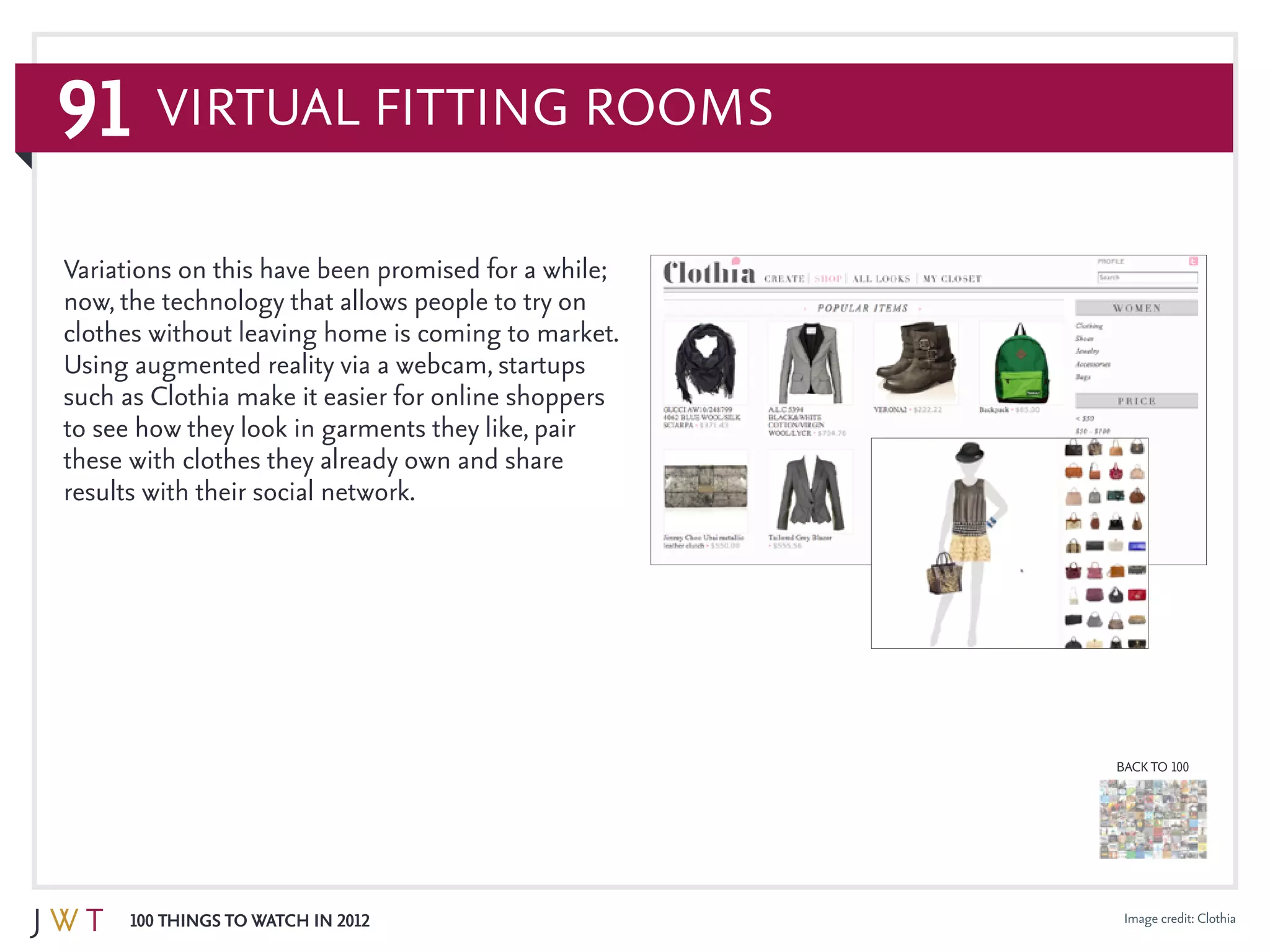 91
100 Things to Watch in 2012
BACK TO 100
Image credit: Clothia
Variations on this have been promised for a while;
now, the technology that allows people to try on
clothes without leaving home is coming to market.
Using augmented reality via a webcam, startups
such as Clothia make it easier for online shoppers
to see how they look in garments they like, pair
these with clothes they already own and share
results with their social network.
Virtual Fitting Rooms
 