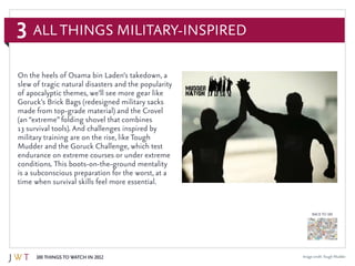 3
100 Things to Watch in 2012
BACK TO 100
All Things Military-Inspired
On the heels of Osama bin Laden’s takedown, a
slew of tragic natural disasters and the popularity
of apocalyptic themes, we’ll see more gear like
Goruck’s Brick Bags (redesigned military sacks
made from top-grade material) and the Crovel
(an “extreme” folding shovel that combines
13 survival tools). And challenges inspired by
military training are on the rise, like Tough
Mudder and the Goruck Challenge, which test
endurance on extreme courses or under extreme
conditions. This boots-on-the-ground mentality
is a subconscious preparation for the worst, at a
time when survival skills feel more essential.
Image credit:Tough Mudder
 