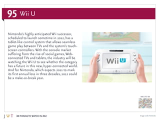 95
100 Things to Watch in 2012
BACK TO 100
Wii U
Image credit: Nintendo
Nintendo’s highly anticipated Wii successor,
scheduled to launch sometime in 2012, has a
tablet-like control system that allows seamless
game play between TVs and the system’s touch-
screen controllers. With the console market
suffering from the rise of social games, Web-
connected TVs and tablets, the industry will be
watching the Wii U to see whether the category
has a future in this new, hyper-connected world.
And for Nintendo, which expects 2011 to mark
its first annual loss in three decades, 2012 could
be a make-or-break year.
 
