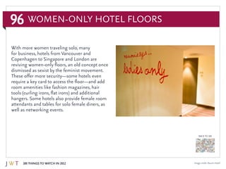 96
100 Things to Watch in 2012
BACK TO 100
Image credit: Naumi Hotel
With more women traveling solo, many
for business, hotels from Vancouver and
Copenhagen to Singapore and London are
reviving women-only floors, an old concept once
dismissed as sexist by the feminist movement.
These offer more security—some hotels even
require a key card to access the floor—and add
room amenities like fashion magazines, hair
tools (curling irons, flat irons) and additional
hangers. Some hotels also provide female room
attendants and tables for solo female diners, as
well as networking events.
Women-Only Hotel Floors
 