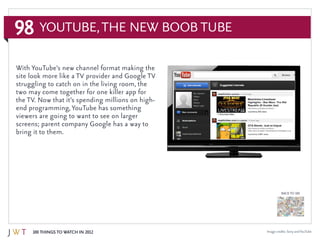 98
100 Things to Watch in 2012
BACK TO 100
YouTube,the New Boob Tube
Image credits: Sony andYouTube
With YouTube’s new channel format making the
site look more like a TV provider and Google TV
struggling to catch on in the living room, the
two may come together for one killer app for
the TV. Now that it’s spending millions on high-
end programming, YouTube has something
viewers are going to want to see on larger
screens; parent company Google has a way to
bring it to them.
 