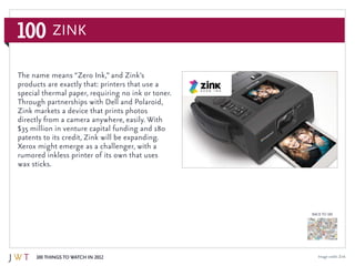 100 Things to Watch in 2012
BACK TO 100
100 ZiNK
Image credit: Zink
The name means “Zero Ink,” and Zink’s
products are exactly that: printers that use a
special thermal paper, requiring no ink or toner.
Through partnerships with Dell and Polaroid,
Zink markets a device that prints photos
directly from a camera anywhere, easily. With
$35 million in venture capital funding and 180
patents to its credit, Zink will be expanding.
Xerox might emerge as a challenger, with a
rumored inkless printer of its own that uses
wax sticks.
 