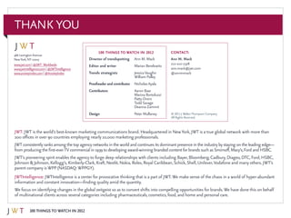 100 Things to Watch in 2012
466 LexingtonAvenue
NewYork,NY 10017
www.jwt.com | @JWT_Worldwide
www.jwtintelligence.com | @JWTIntelligence
www.anxietyindex.com | @AnxietyIndex
Director of trendspotting	Ann M. Mack
Editor and writer	 Marian Berelowitz
Trends strategists 	 JessicaVaughn		
	 William Palley
Proofreader and contributor	Nicholas Ayala
Contributors	Aaron Baar
	 Marina Bortoluzzi
	 Patty Orsini
	Todd Savage
	Deanna Zammit
Design 	 Peter Mullaney
100 THINGS to watch in 2012 Contact:
Ann M. Mack
212-210-7378
ann.mack@jwt.com
@annmmack
THANK YOU
JWT: JWT is the world’s best-known marketing communications brand. Headquartered in NewYork, JWT is a true global network with more than
200 offices in over 90 countries employing nearly 10,000 marketing professionals.
JWT consistentlyranks among the top agencynetworks in the world and continues its dominantpresence in the industrybystaying on the leading edge—
from producing the first-everTV commercial in 1939 to developing award-winning branded contentfor brands such as Smirnoff,Macy’s,Ford and HSBC.
JWT’s pioneering spirit enables the agency to forge deep relationships with clients including Bayer, Bloomberg, Cadbury, Diageo, DTC, Ford, HSBC,
Johnson & Johnson, Kellogg’s, Kimberly-Clark, Kraft, Nestlé, Nokia, Rolex, Royal Caribbean, Schick, Shell, Unilever,Vodafone and many others. JWT’s
parent company isWPP (NASDAQ:WPPGY).
JWTIntelligence: JWTIntelligence is a center for provocative thinking that is a part of JWT.We make sense of the chaos in a world of hyper-abundant
information and constant innovation—finding quality amid the quantity.
We focus on identifying changes in the global zeitgeist so as to convert shifts into compelling opportunities for brands.We have done this on behalf
of multinational clients across several categories including pharmaceuticals, cosmetics, food, and home and personal care.
© 2011 J.WalterThompson Company.
All Rights Reserved.
 