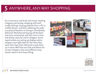 5
100 Things to Watch in 2012
BACK TO 100
Image credit: Recklessnutter
Anywhere,Any-Way Shopping
As e-commerce and brick-and-mortar retailing
integrate and overlap, shopping will entail
simply clicking—buying products from a PC or
mobile device—and then collecting the order
at a physical location or having it immediately
delivered. Multichannel buying will be faster
and more streamlined, with less time in lines
and shorter waits for online shoppers. Some
supermarkets are setting up displays where
shoppers scan QR codes for the items they
want, then have them delivered or pick them
up in-store. We’ll also see click-and-deliver for
in-store shoppers who want different sizes,
shorter waits or less heavy lifting.
 
