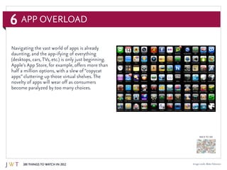 6
100 Things to Watch in 2012
BACK TO 100
App Overload
Image credit: Blake Patterson
Navigating the vast world of apps is already
daunting, and the app-ifying of everything
(desktops, cars,TVs, etc.) is only just beginning.
Apple’s App Store, for example, offers more than
half a million options, with a slew of “copycat
apps” cluttering up those virtual shelves. The
novelty of apps will wear off as consumers
become paralyzed by too many choices.
 