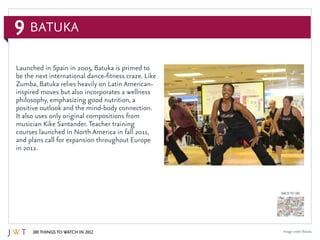 9
100 Things to Watch in 2012
BACK TO 100
Image credit: Batuka
Launched in Spain in 2005, Batuka is primed to
be the next international dance-fitness craze. Like
Zumba, Batuka relies heavily on Latin American-
inspired moves but also incorporates a wellness
philosophy, emphasizing good nutrition, a
positive outlook and the mind-body connection.
It also uses only original compositions from
musician Kike Santander. Teacher training
courses launched in North America in fall 2011,
and plans call for expansion throughout Europe
in 2012.
Batuka
 