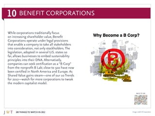 10
100 Things to Watch in 2012
BACK TO 100
Image credit: B Corporation
While corporations traditionally focus
on increasing shareholder value, Benefit
Corporations operate under legal provisions
that enable a company to take all stakeholders
into consideration, not only stockholders. The
legislation, adopted in several U.S. states so
far, allows businesses to embed sustainability
principles into their DNA. Alternatively,
companies can seek certification as a “B Corp”
from the nonprofit B Lab; close to 500 have now
been certified in North America and Europe. As
Shared Value gains steam—one of our 10 Trends
for 2012—watch for more corporations to tweak
the modern capitalist model.
Benefit Corporations
 