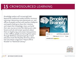 15
100 Things to Watch in 2012
BACK TO 100
Knowledge seekers will increasingly look
beyond the traditional student-teacher structure:
Learning is becoming more democratic on- and
offline as people connect with teachers, hobbyists
and experts looking to share their interests
and impart their knowledge. Users can build
their own courses at sites like Udemy.com; take
lessons and ask and answer questions about
them on Sophia.org; and answer test questions
on Veri. Offline, people are learning from peers
through Skillshare and participating in local
education hubs like Brooklyn Brainery, where
low-cost classes range from “How to Kill at
Karaoke” to “Statistical Literacy.”
Crowdsourced Learning
Image credit: Brooklyn Brainery
 