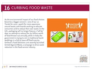 16
100 Things to Watch in 2012
BACK TO 100
Image credit: unileverfoodsolutions.us
As the environmental impact of our food choices
becomes a bigger concern—one of our 10
Trends for 2012—watch for more awareness
around waste, with brands working to educate
consumers and to reduce their own waste. In the
U.K., packaging will no longer feature a “sell by”
date, an attempt to reduce the £12 billion worth
of food thrown out annually, while in India the
government is trying to rein in traditional lavish
weddings in a bid to stave off food scarcity.
Unilever’s Food Solutions unit recently launched
United Against Waste, a campaign to drive waste
reduction in the food-service industry.
Curbing Food Waste
 