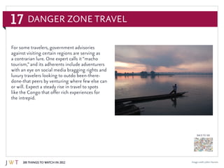 17
100 Things to Watch in 2012
BACK TO 100
Danger Zone Travel
Image credit: Julien Harneis
For some travelers, government advisories
against visiting certain regions are serving as
a contrarian lure. One expert calls it “macho
tourism,” and its adherents include adventurers
with an eye on social media bragging rights and
luxury travelers looking to outdo been-there-
done-that peers by venturing where few else can
or will. Expect a steady rise in travel to spots
like the Congo that offer rich experiences for
the intrepid.
 