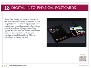 18
100 Things to Watch in 2012
BACK TO 100
Image credit: Postagram
Sincerely’s Postagram app and Postcard on
the Run allow vacationers and others to turn
snapshots into snail-mailed postcards. They
make it easy to send personalized greetings
from afar while satisfying today’s rising
appreciation for physical objects and slower
forms of communication. This is one
manifestation of Objectifying Objects,
one of our 10 Trends for 2012.
Digital-into-Physical Postcards
 