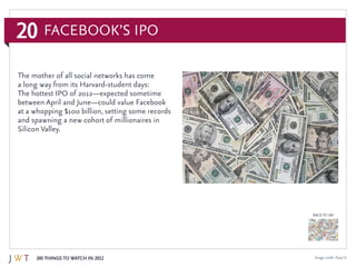 20
100 Things to Watch in 2012
BACK TO 100
Image credit:Tracy O
The mother of all social networks has come
a long way from its Harvard-student days:
The hottest IPO of 2012—expected sometime
between April and June—could value Facebook
at a whopping $100 billion, setting some records
and spawning a new cohort of millionaires in
Silicon Valley.
Facebook’s IPO
 