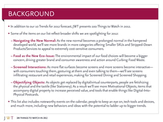 100 Things to Watch in 2012
Background
•	In addition to our 10Trends for 2012 forecast, JWT presents 100Things toWatch in 2012.
•	Some of the items on our list reflect broader shifts we are spotlighting for 2012:
–	Navigating the New Normal: As the new normal becomes a prolonged normal in the hampered
developed world, we’ll see more brands in more categories offering Smaller SKUs and Stripped-Down
Products/Services to appeal to extremely cost-sensitive consumers.
–	Food as the New Eco-Issue: The environmental impact of our food choices will become a bigger
concern, driving greater brand and consumer awareness and action around Curbing FoodWaste.
–	Screened Interactions: As more flat surfaces become screens and more screens become interactive—
with consumers touching them, gesturing at them and even talking to them—we’ll see screens
infiltrating restaurant and retail experiences, making for Screened Dining and Screened Shopping.
–	Objectifying Objects: As objects get replaced by digital/virtual counterparts, people are fetishizing
the physical and the tactile (like Stationery). As a result we’ll see more Motivational Objects, items that
accompany digital property to increase perceived value, and tools that enable things like Digital-Into-
Physical Postcards.
•	This list also includes noteworthy events on the calendar, people to keep an eye on, tech tools and devices,
and much more, including new behaviors and ideas with the potential to ladder up to bigger trends.
 