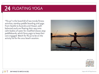 24
100 Things to Watch in 2012
BACK TO 100
Floating Yoga
Image credit: SUPYogaVancouver
“Flo-yo” is the lovechild of two trendy fitness
activities, standup paddle boarding and yoga.
From Seattle to Australia and Hawaii, well-
balanced souls are floating their way onto
calm bodies of water for modified classes atop
paddleboards, which force yogis to keep their
core engaged. Watch for flo-yo to be on the
activity list for the 2012 beach vacation.
 