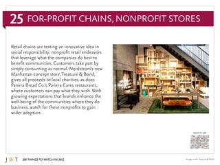 25
100 Things to Watch in 2012
BACK TO 100
Image credit:Treasure & Bond
Retail chains are testing an innovative idea in
social responsibility: nonprofit retail endeavors
that leverage what the companies do best to
benefit communities. Customers take part by
simply consuming as normal. Nordstrom’s new
Manhattan concept store,Treasure & Bond,
gives all proceeds to local charities, as does
Panera Bread Co.’s Panera Cares restaurants,
where customers can pay what they wish. With
growing expectations that brands enhance the
well-being of the communities where they do
business, watch for these nonprofits to gain
wider adoption.
For-Profit Chains, Nonprofit Stores
 
