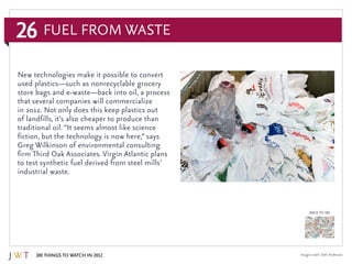 26
100 Things to Watch in 2012
BACK TO 100
Image credit: Seth Anderson
New technologies make it possible to convert
used plastics—such as nonrecyclable grocery
store bags and e-waste—back into oil, a process
that several companies will commercialize
in 2012. Not only does this keep plastics out
of landfills, it’s also cheaper to produce than
traditional oil. “It seems almost like science
fiction, but the technology is now here,” says
Greg Wilkinson of environmental consulting
firm Third Oak Associates. Virgin Atlantic plans
to test synthetic fuel derived from steel mills’
industrial waste.
Fuel From Waste
 