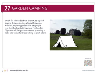 27
100 Things to Watch in 2012
BACK TO 100
Image credit: Sean MacEntee
Watch for a new idea from the U.K. to expand
beyond Britain: An uber-affordable take on
Airbnb, Campinmygarden.com lets people
rent their backyards to travelers. The London
Olympics will heighten awareness, providing a
hotel alternative for those willing to pitch a tent.
Garden Camping
 
