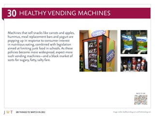 30
100 Things to Watch in 2012
BACK TO 100
Image credits: healthyvending.com and freshvending.com
Healthy Vending Machines
Machines that sell snacks like carrots and apples,
hummus, meal replacement bars and yogurt are
popping up in response to consumer interest
in nutritious eating, combined with legislation
aimed at limiting junk food in schools. As these
policies become more widespread, expect more
such vending machines—and a black market of
sorts for sugary, fatty, salty fare.
 