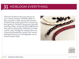 31
100 Things to Watch in 2012
BACK TO 100
Image credit: Edsel Little
“Artisanal”has become the overused term du
“jour in food; “heirloom”will follow. While it’s
been around for a while, starting with tomatoes
and beef, lately everything from corn to beans has
been getting an “heirloom”designation, generally
meaning an older variety that’s genetically distinct
from commercial products. (“Heirloom”is mostly
used for crops,“heritage”for livestock.) The term
is becoming shorthand for “quality”and “natural”
(and higher prices). Can it be long before we see
heirloom potato chips?
Heirloom Everything
 